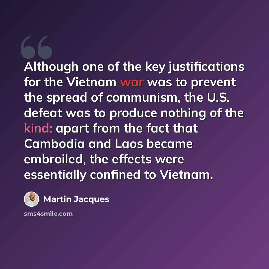 “Although one of the key justifications for the Vietnam war was to prevent the spread of communism, the U.S. defeat was to produce nothing of the kind: apart from the fact that Cambodia and Laos became embroiled, the effects were essentially confined to Vietnam.” quote by Martin Jacques