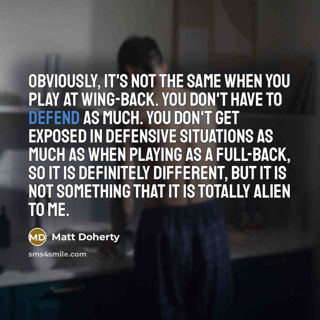 “Obviously, it's not the same when you play at wing-back. You don't have to defend as much. You don't get exposed in defensive situations as much as when playing as a full-back, so it is definitely different, but it is not something that it is totally alien to me.” quote by Matt Doherty