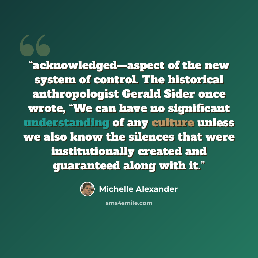 “acknowledged—aspect of the new system of control. The historical anthropologist Gerald Sider once wrote, “We can have no significant understanding of any culture unless we also know the silences that were institutionally created and guaranteed along with it.” quote by Michelle Alexander