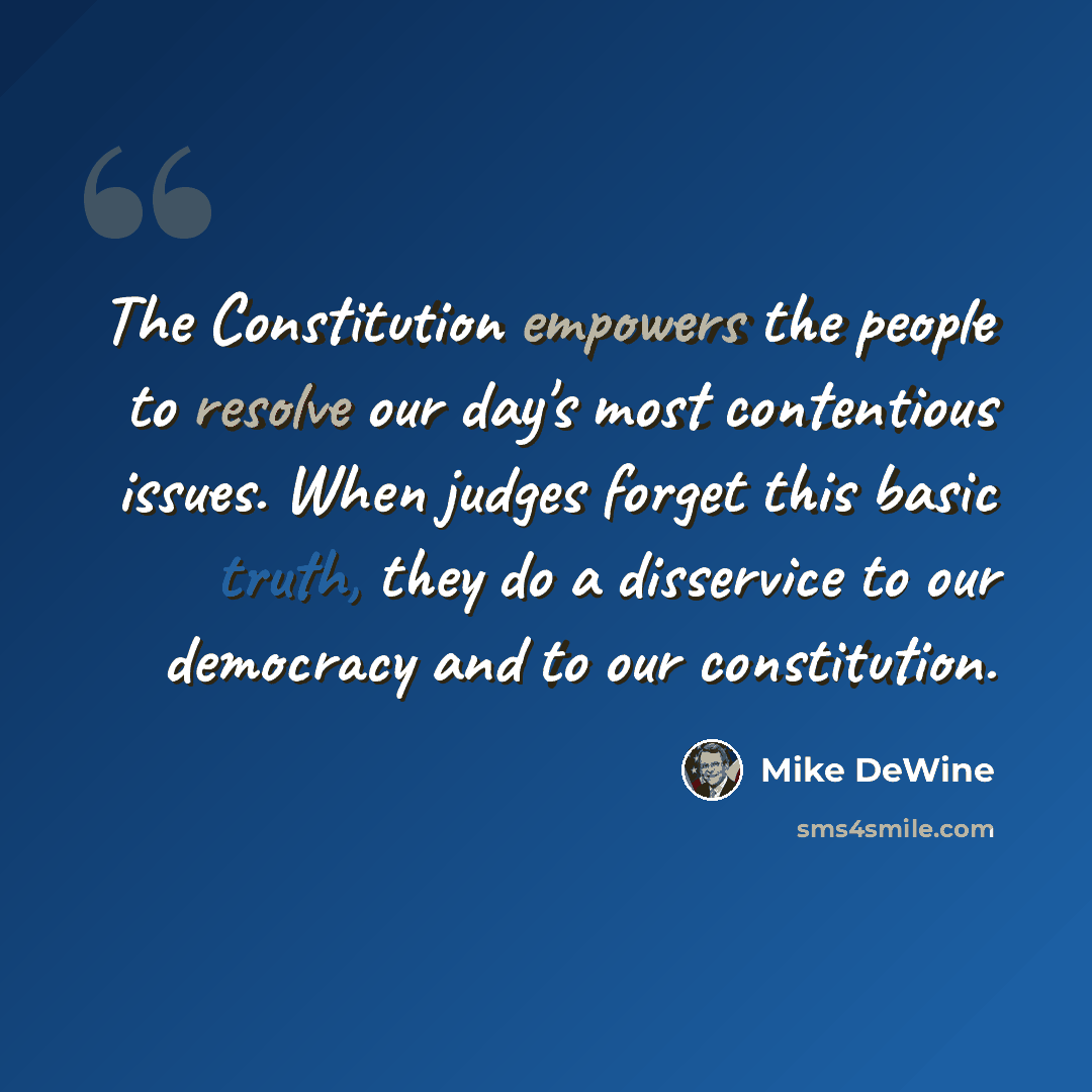 “The Constitution empowers the people to resolve our day's most contentious issues. When judges forget this basic truth, they do a disservice to our democracy and to our constitution.” quote by Mike DeWine