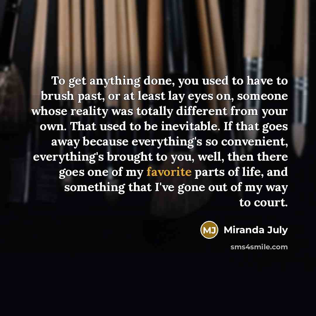 “To get anything done, you used to have to brush past, or at least lay eyes on, someone whose reality was totally different from your own. That used to be inevitable. If that goes away because everything's so convenient, everything's brought to you, well, then there goes one of my favorite parts of…” quote by Miranda July