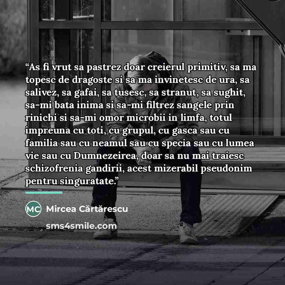 “As fi vrut sa pastrez doar creierul primitiv, sa ma topesc de dragoste si sa ma invinetesc de ura, sa salivez, sa gafai, sa tusesc, sa stranut, sa sughit, sa-mi bata inima si sa-mi filtrez sangele prin rinichi si sa-mi omor microbii in limfa, totul impreuna cu toti, cu grupul, cu gasca sau cu…” quote by Mircea Cărtărescu