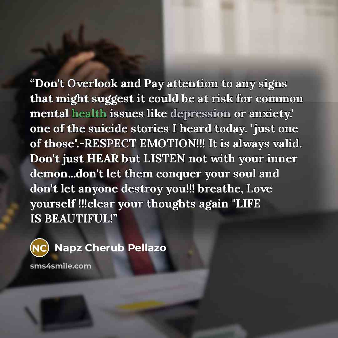 “Don't Overlook and Pay attention to any signs that might suggest it could be at risk for common mental health issues like depression or anxiety.' one of the suicide stories I heard today. "just one of those".-RESPECT EMOTION!!! It is always valid. Don't just HEAR but LISTEN not with your inner…” quote by Napz Cherub Pellazo