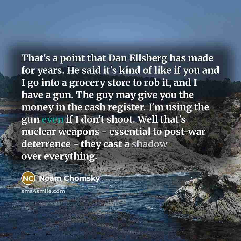 “That's a point that Dan Ellsberg has made for years. He said it's kind of like if you and I go into a grocery store to rob it, and I have a gun. The guy may give you the money in the cash register. I'm using the gun even if I don't shoot. Well that's nuclear weapons - essential to post-war…” quote by Noam Chomsky