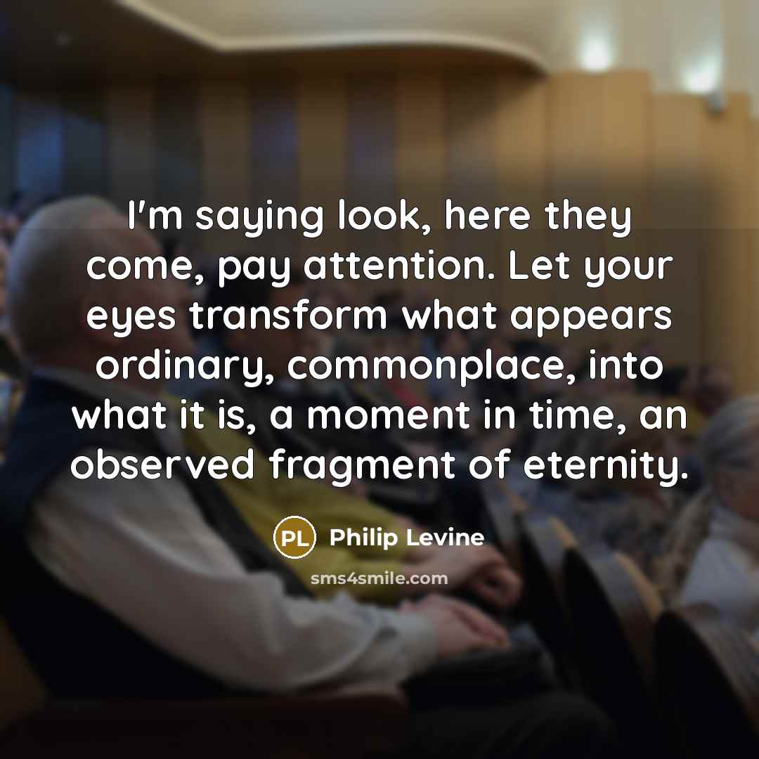 “I'm saying look, here they come, pay attention. Let your eyes transform what appears ordinary, commonplace, into what it is, a moment in time, an observed fragment of eternity.” quote by Philip Levine