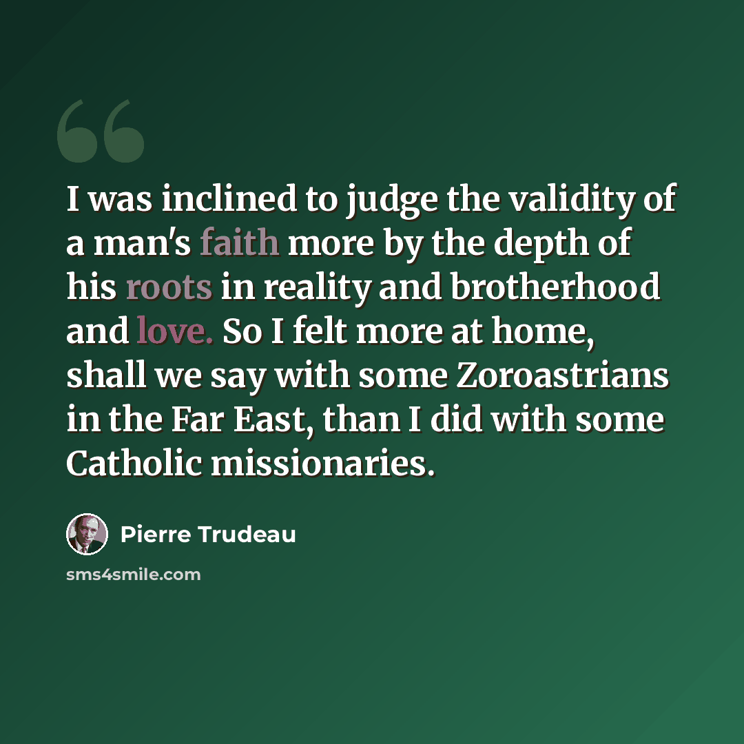 “I was inclined to judge the validity of a man's faith more by the depth of his roots in reality and brotherhood and love. So I felt more at home, shall we say with some Zoroastrians in the Far East, than I did with some Catholic missionaries.” quote by Pierre Trudeau