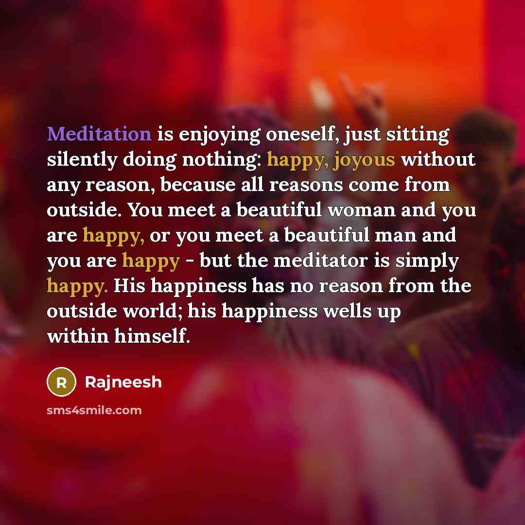 “Meditation is enjoying oneself, just sitting silently doing nothing: happy, joyous without any reason, because all reasons come from outside. You meet a beautiful woman and you are happy, or you meet a beautiful man and you are happy - but the meditator is simply happy. His happiness has no reason…” quote by Rajneesh