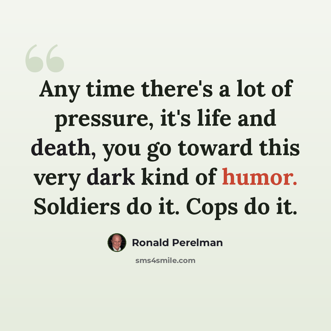 “Any time there's a lot of pressure, it's life and death, you go toward this very dark kind of humor. Soldiers do it. Cops do it.” quote by Ronald Perelman