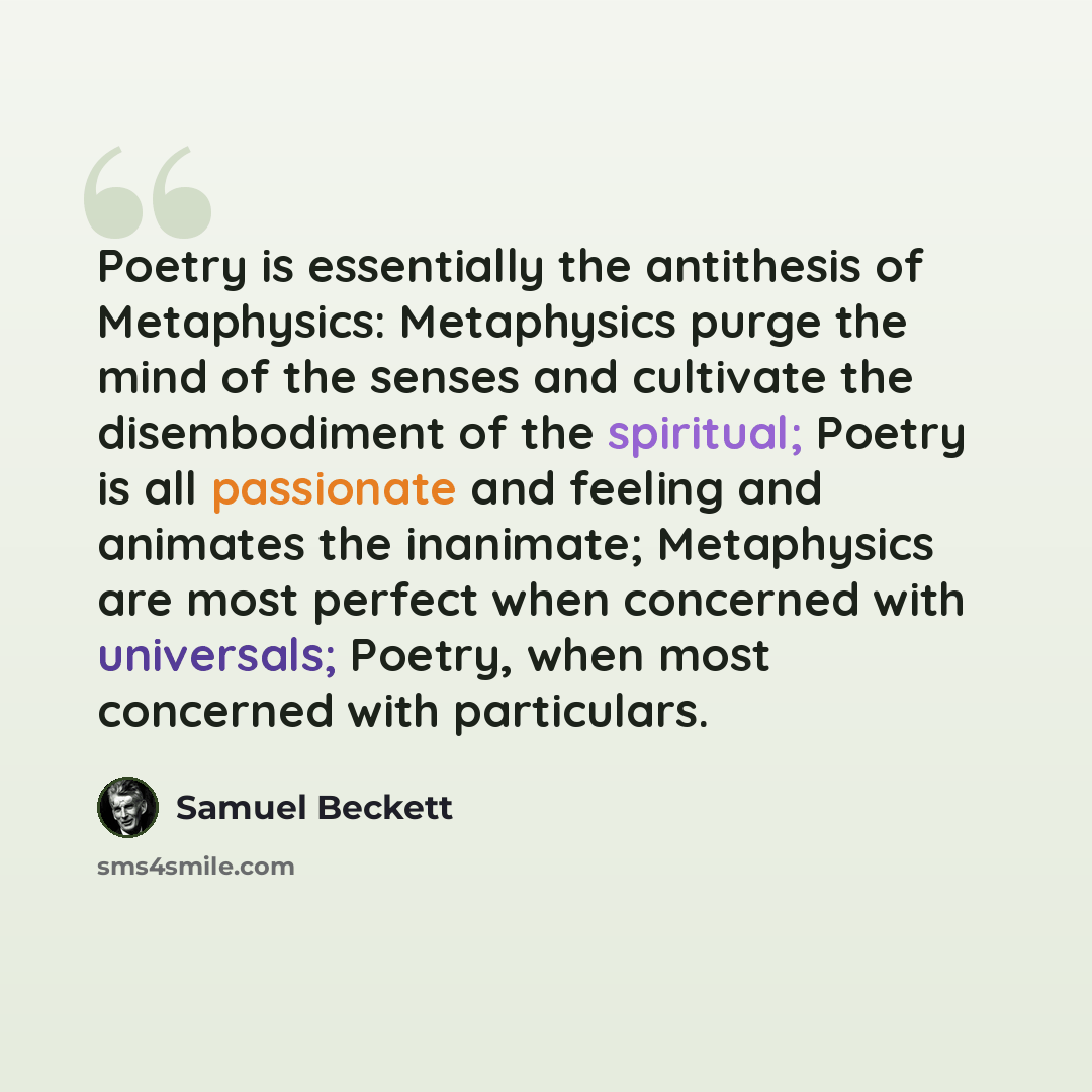“Poetry is essentially the antithesis of Metaphysics: Metaphysics purge the mind of the senses and cultivate the disembodiment of the spiritual; Poetry is all passionate and feeling and animates the inanimate; Metaphysics are most perfect when concerned with universals; Poetry, when most concerned…” quote by Samuel Beckett