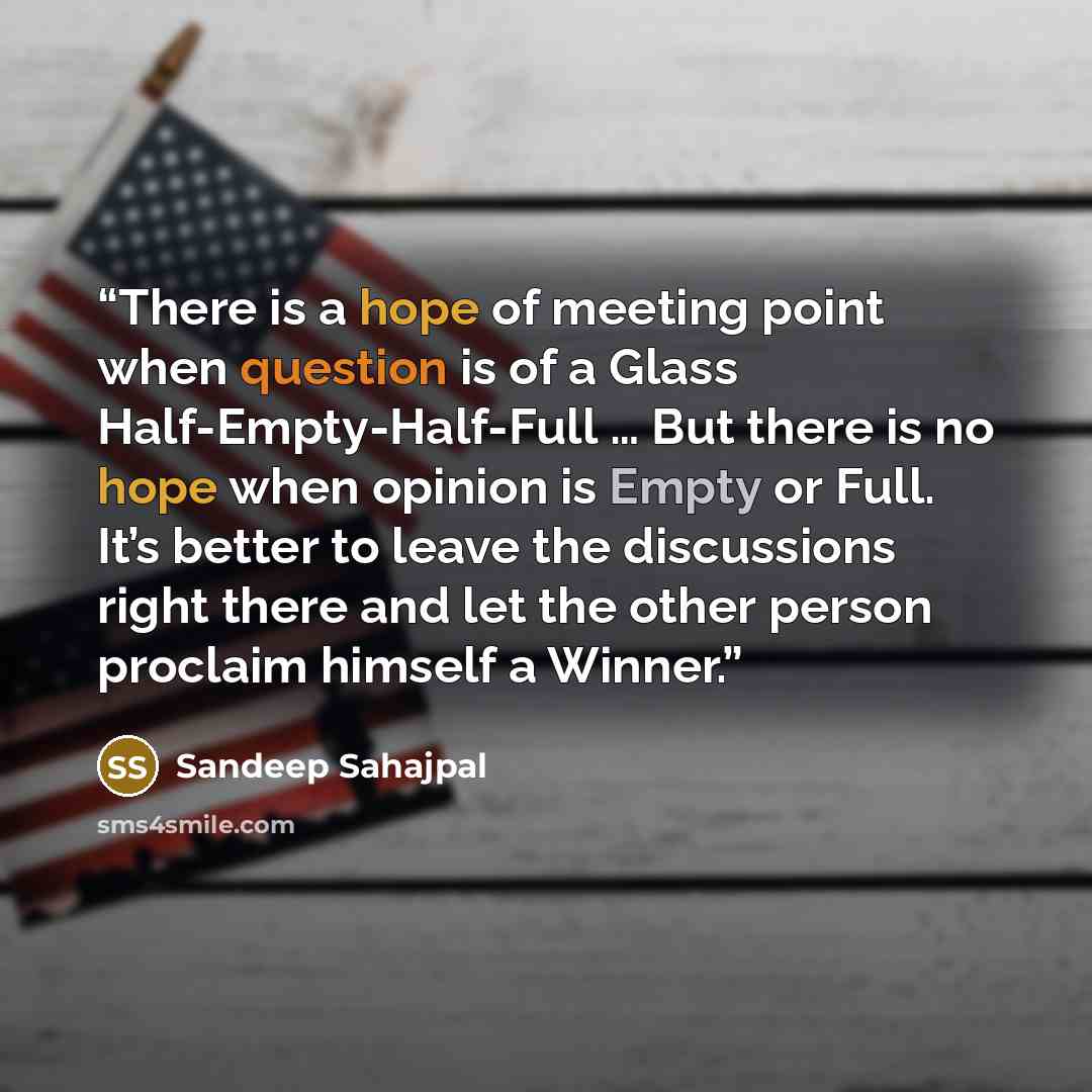 “There is a hope of meeting point when question is of a Glass Half-Empty-Half-Full … But there is no hope when opinion is Empty or Full. It’s better to leave the discussions right there and let the other person proclaim himself a Winner.” quote by Sandeep Sahajpal
