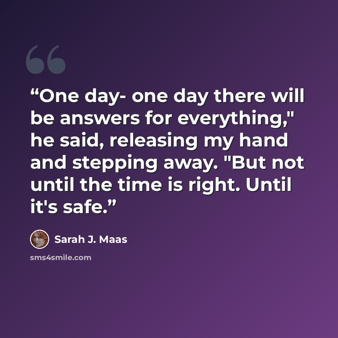 “One day- one day there will be answers for everything," he said, releasing my hand and stepping away. "But not until the time is right. Until it's safe.” quote by Sarah J. Maas