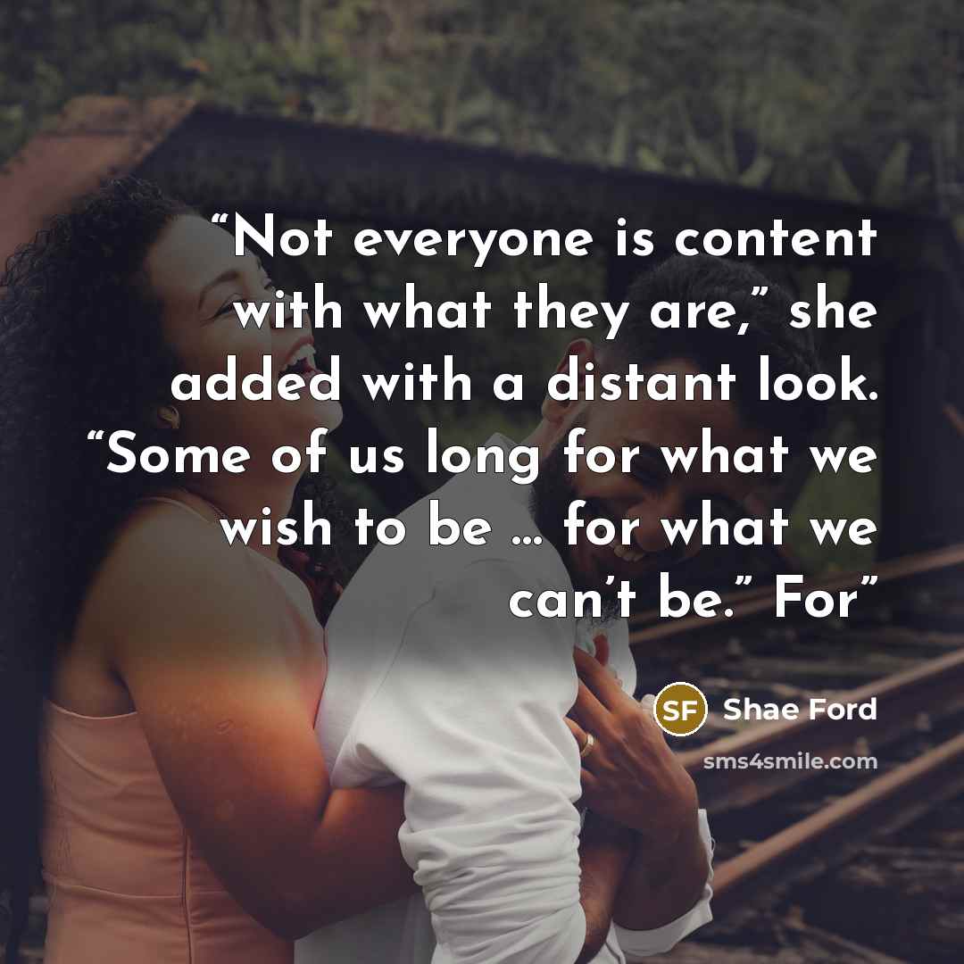 “Not everyone is content with what they are,” she added with a distant look. “Some of us long for what we wish to be … for what we can’t be.” For” quote by Shae Ford