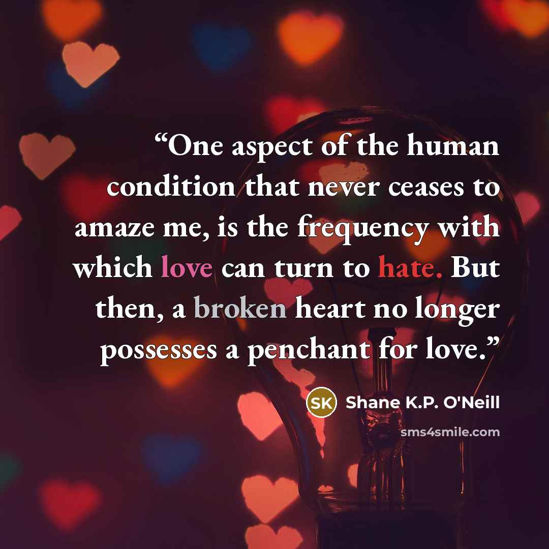 “One aspect of the human condition that never ceases to amaze me, is the frequency with which love can turn to hate. But then, a broken heart no longer possesses a penchant for love.” quote by Shane K.P. O'Neill
