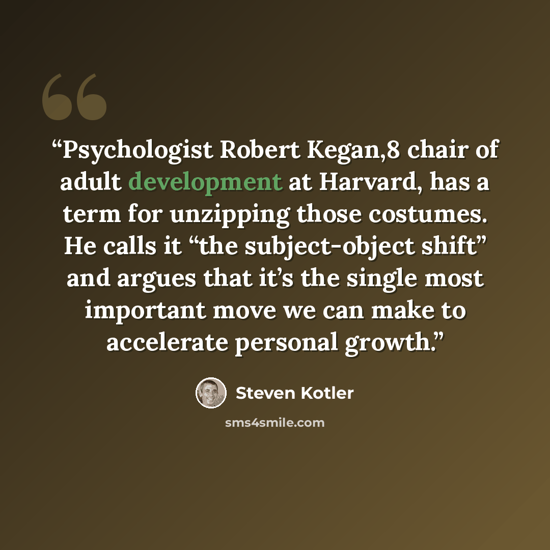 “Psychologist Robert Kegan,8 chair of adult development at Harvard, has a term for unzipping those costumes. He calls it “the subject-object shift” and argues that it’s the single most important move we can make to accelerate personal growth.” quote by Steven Kotler