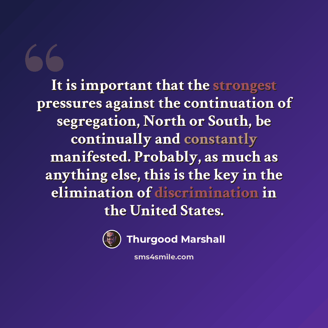 “It is important that the strongest pressures against the continuation of segregation, North or South, be continually and constantly manifested. Probably, as much as anything else, this is the key in the elimination of discrimination in the United States.” quote by Thurgood Marshall