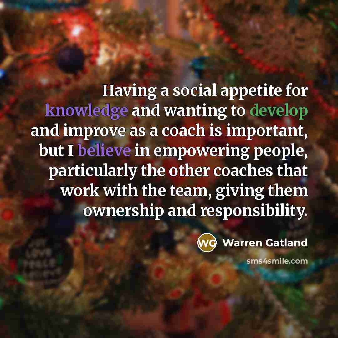 “Having a social appetite for knowledge and wanting to develop and improve as a coach is important, but I believe in empowering people, particularly the other coaches that work with the team, giving them ownership and responsibility.” quote by Warren Gatland
