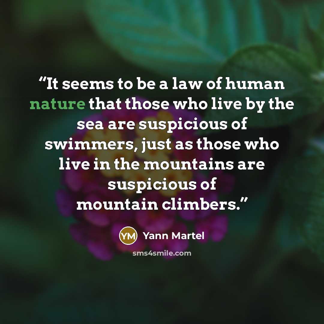 “It seems to be a law of human nature that those who live by the sea are suspicious of swimmers, just as those who live in the mountains are suspicious of mountain climbers.” quote by Yann Martel