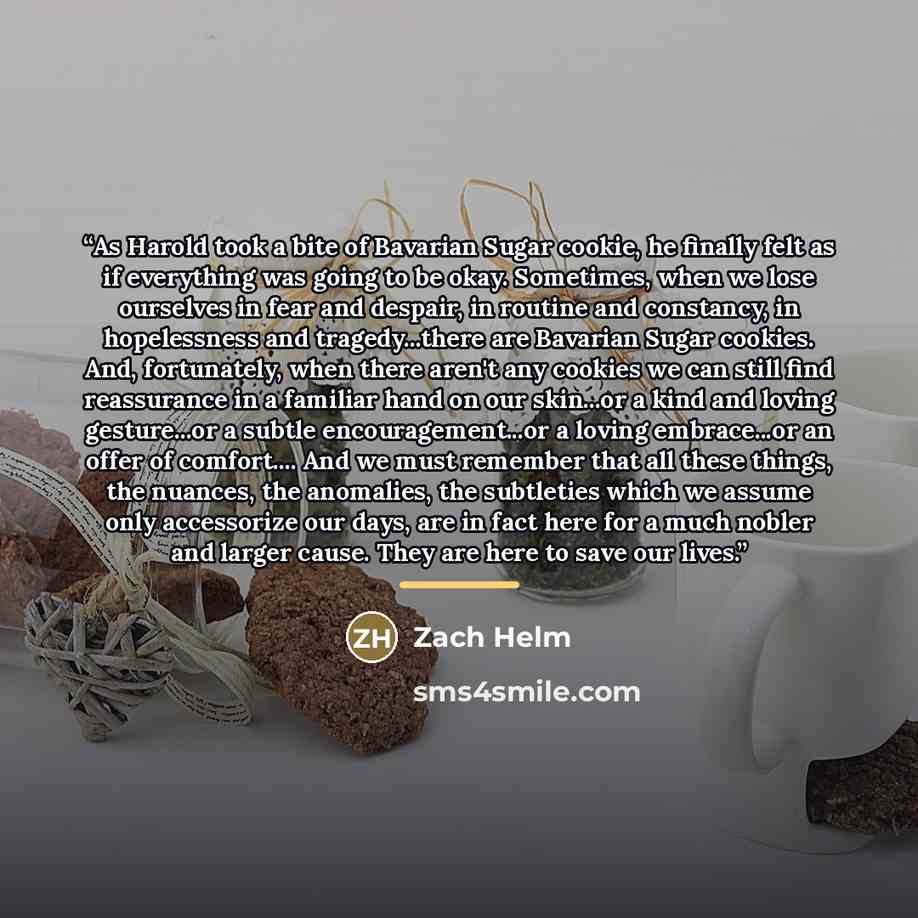 “As Harold took a bite of Bavarian Sugar cookie, he finally felt as if everything was going to be okay. Sometimes, when we lose ourselves in fear and despair, in routine and constancy, in hopelessness and tragedy...there are Bavarian Sugar cookies. And, fortunately, when there aren't any cookies we…” quote by Zach Helm