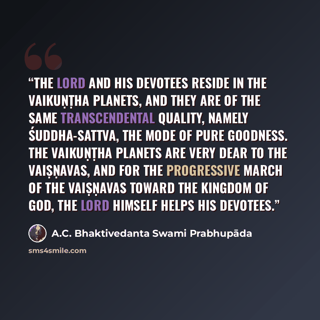 “The Lord and His devotees reside in the Vaikuṇṭha planets, and they are of the same transcendental quality, namely śuddha-sattva, the mode of pure goodness. The Vaikuṇṭha planets are very dear to the Vaiṣṇavas, and for the progressive march of the Vaiṣṇavas toward the kingdom of God, the Lord…” quote by A.C. Bhaktivedanta Swami Prabhupāda