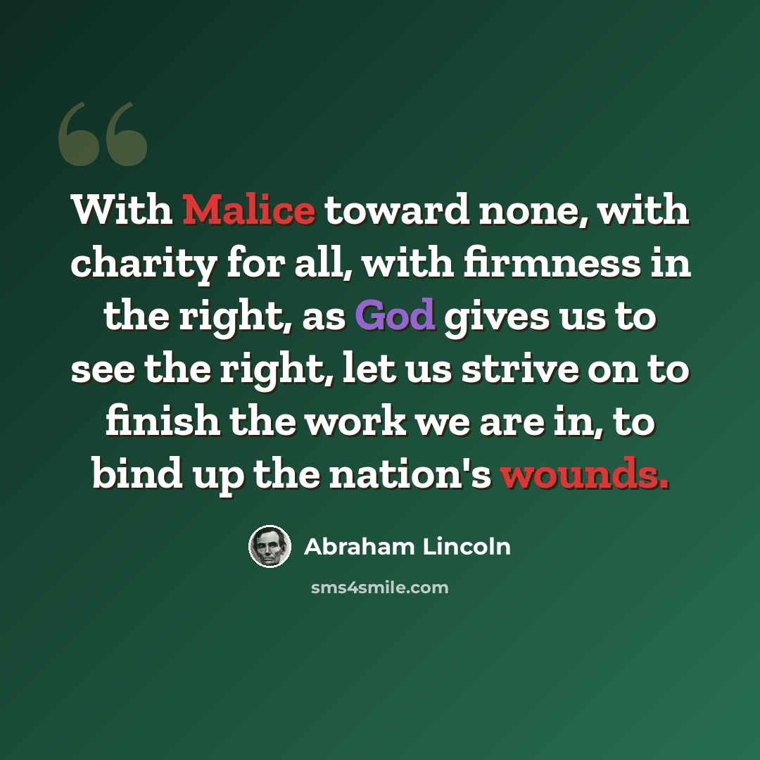 “With Malice toward none, with charity for all, with firmness in the right, as God gives us to see the right, let us strive on to finish the work we are in, to bind up the nation's wounds.” quote by Abraham Lincoln