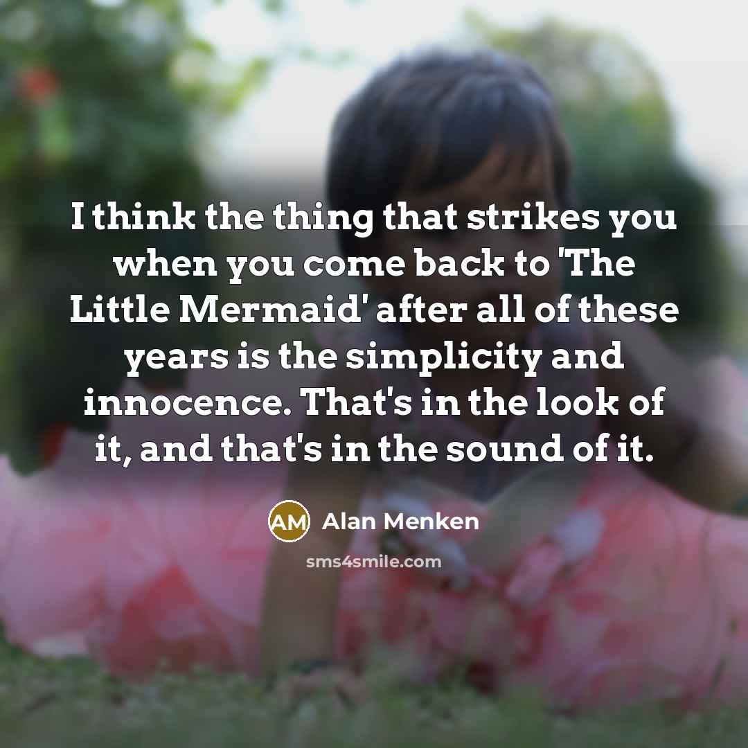 “I think the thing that strikes you when you come back to 'The Little Mermaid' after all of these years is the simplicity and innocence. That's in the look of it, and that's in the sound of it.” quote by Alan Menken