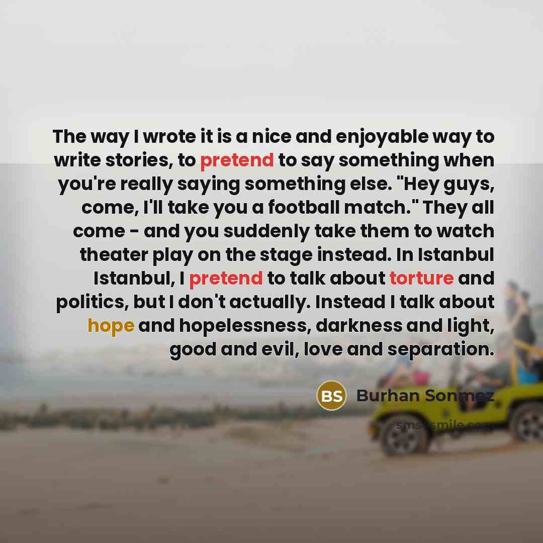 “The way I wrote it is a nice and enjoyable way to write stories, to pretend to say something when you're really saying something else. "Hey guys, come, I'll take you a football match." They all come - and you suddenly take them to watch theater play on the stage instead. In Istanbul Istanbul, I…” quote by Burhan Sonmez