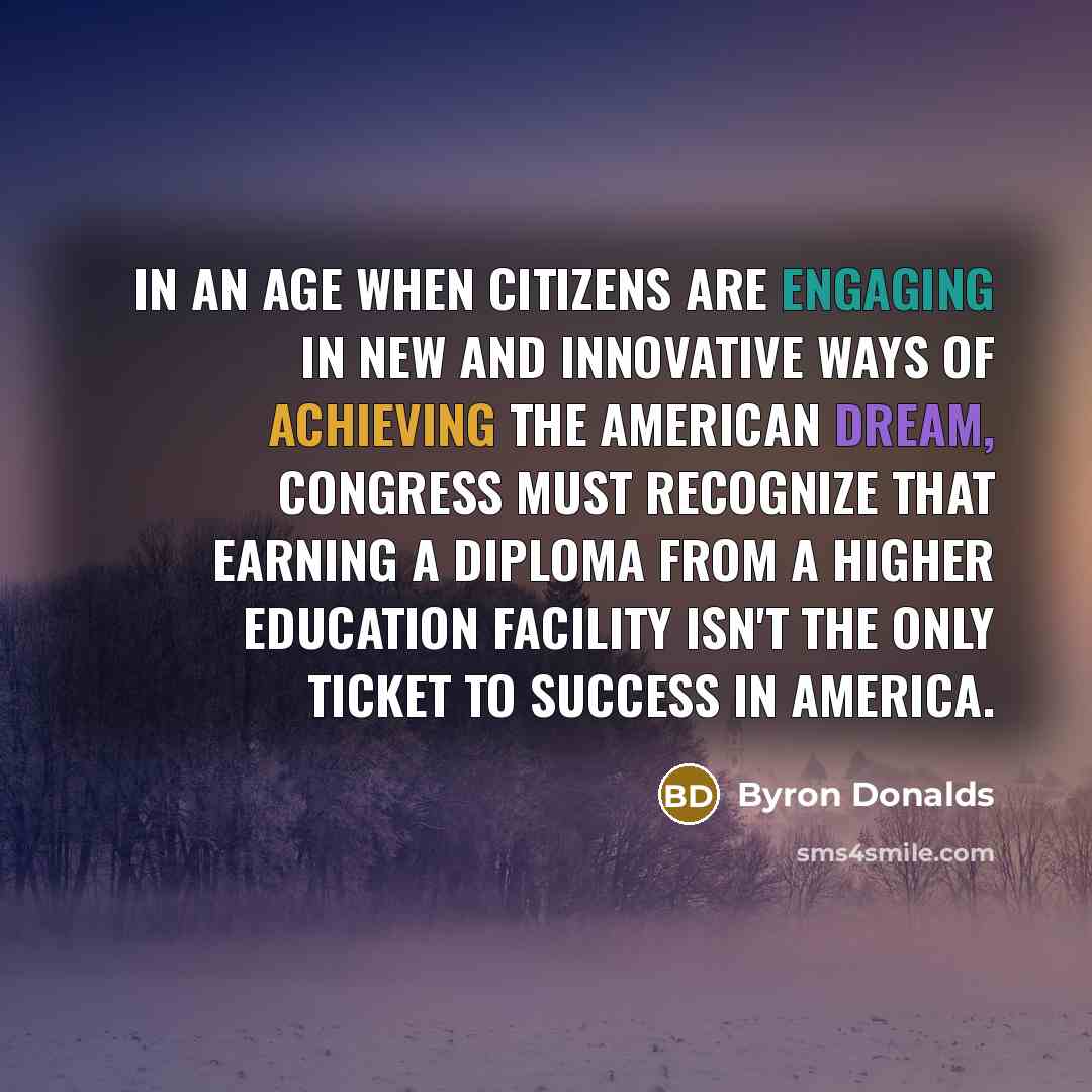 “In an age when citizens are engaging in new and innovative ways of achieving the American Dream, Congress must recognize that earning a diploma from a higher education facility isn't the only ticket to success in America.” quote by Byron Donalds