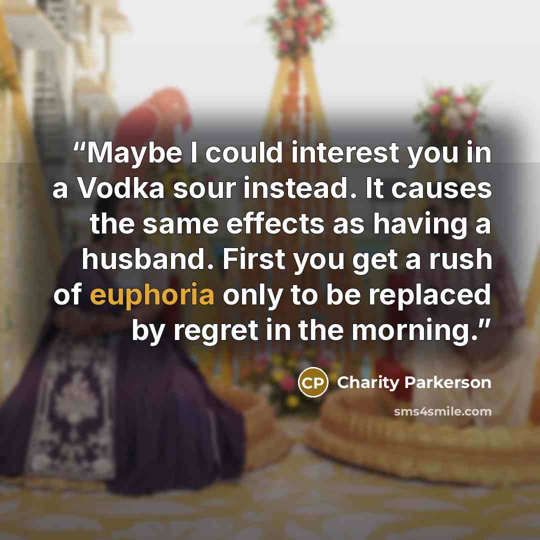 “Maybe I could interest you in a Vodka sour instead. It causes the same effects as having a husband. First you get a rush of euphoria only to be replaced by regret in the morning.” quote by Charity Parkerson
