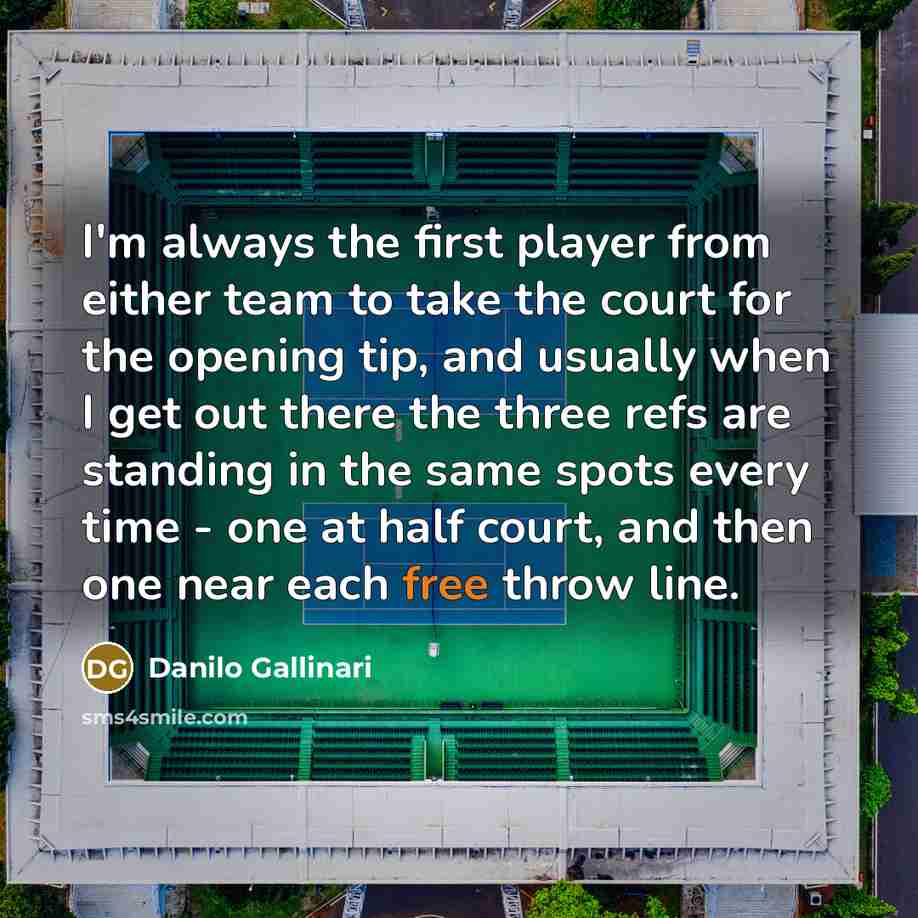“I'm always the first player from either team to take the court for the opening tip, and usually when I get out there the three refs are standing in the same spots every time - one at half court, and then one near each free throw line.” quote by Danilo Gallinari