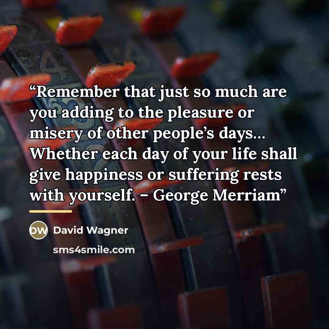 “Remember that just so much are you adding to the pleasure or misery of other people’s days… Whether each day of your life shall give happiness or suffering rests with yourself. – George Merriam” quote by David Wagner