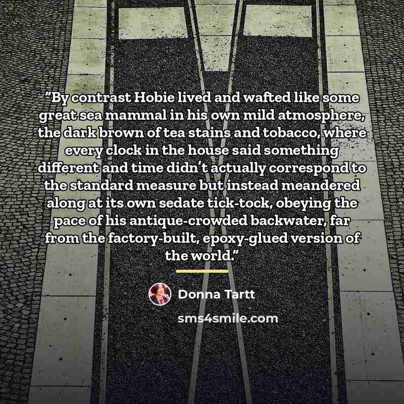 “By contrast Hobie lived and wafted like some great sea mammal in his own mild atmosphere, the dark brown of tea stains and tobacco, where every clock in the house said something different and time didn’t actually correspond to the standard measure but instead meandered along at its own sedate…” quote by Donna Tartt