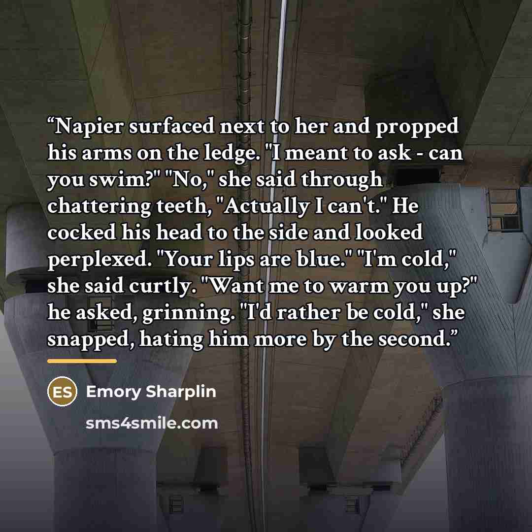 “Napier surfaced next to her and propped his arms on the ledge. "I meant to ask - can you swim?" "No," she said through chattering teeth, "Actually I can't." He cocked his head to the side and looked perplexed. "Your lips are blue." "I'm cold," she said curtly. "Want me to warm you up?" he asked…” quote by Emory Sharplin