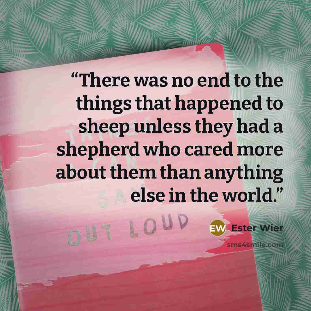“There was no end to the things that happened to sheep unless they had a shepherd who cared more about them than anything else in the world.” quote by Ester Wier