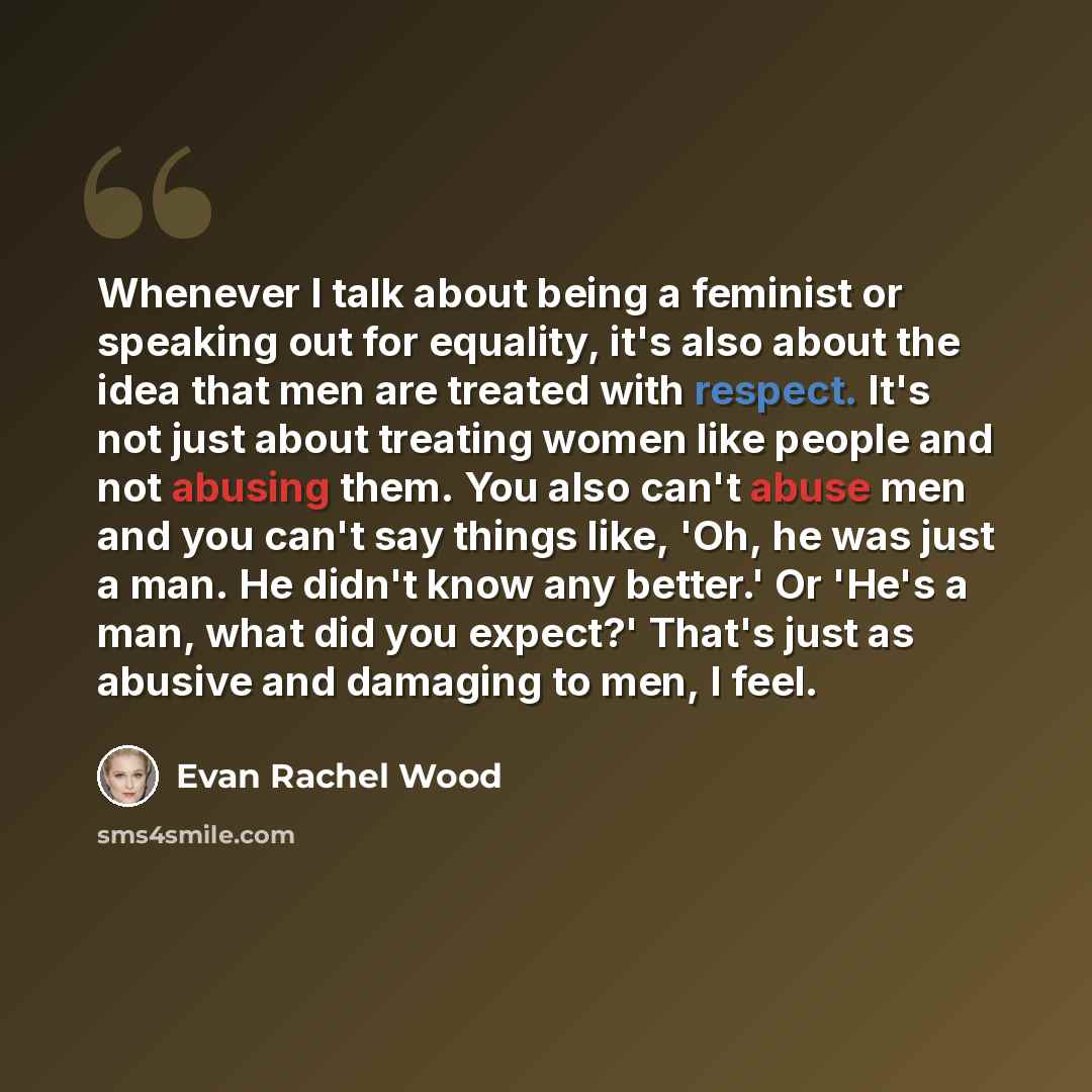 “Whenever I talk about being a feminist or speaking out for equality, it's also about the idea that men are treated with respect. It's not just about treating women like people and not abusing them. You also can't abuse men and you can't say things like, 'Oh, he was just a man. He didn't know any…” quote by Evan Rachel Wood