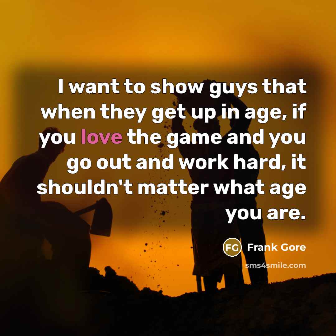 “I want to show guys that when they get up in age, if you love the game and you go out and work hard, it shouldn't matter what age you are.” quote by Frank Gore