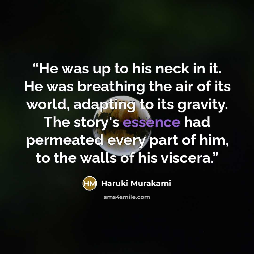 “He was up to his neck in it. He was breathing the air of its world, adapting to its gravity. The story's essence had permeated every part of him, to the walls of his viscera.” quote by Haruki Murakami