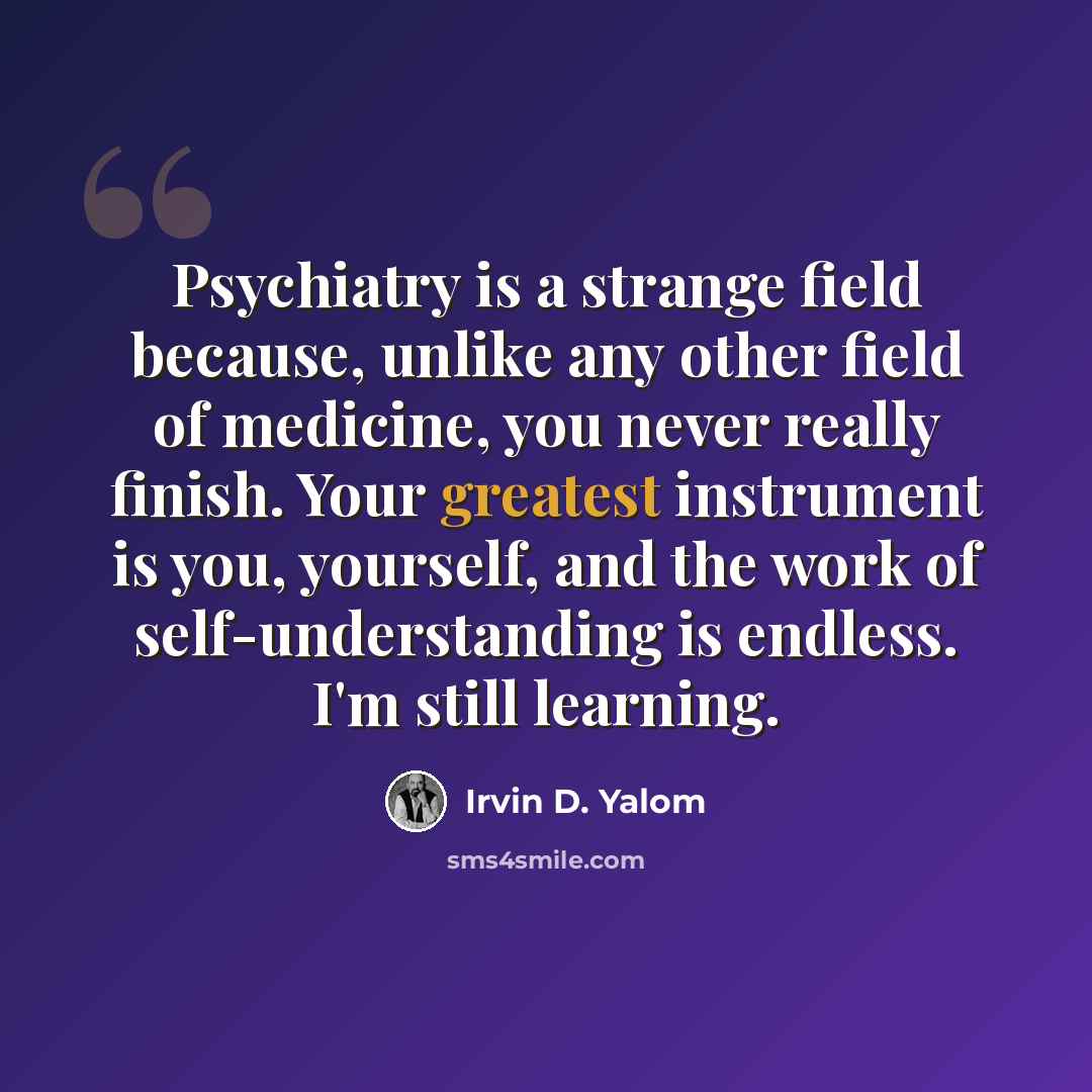 “Psychiatry is a strange field because, unlike any other field of medicine, you never really finish. Your greatest instrument is you, yourself, and the work of self-understanding is endless. I'm still learning.” quote by Irvin D. Yalom