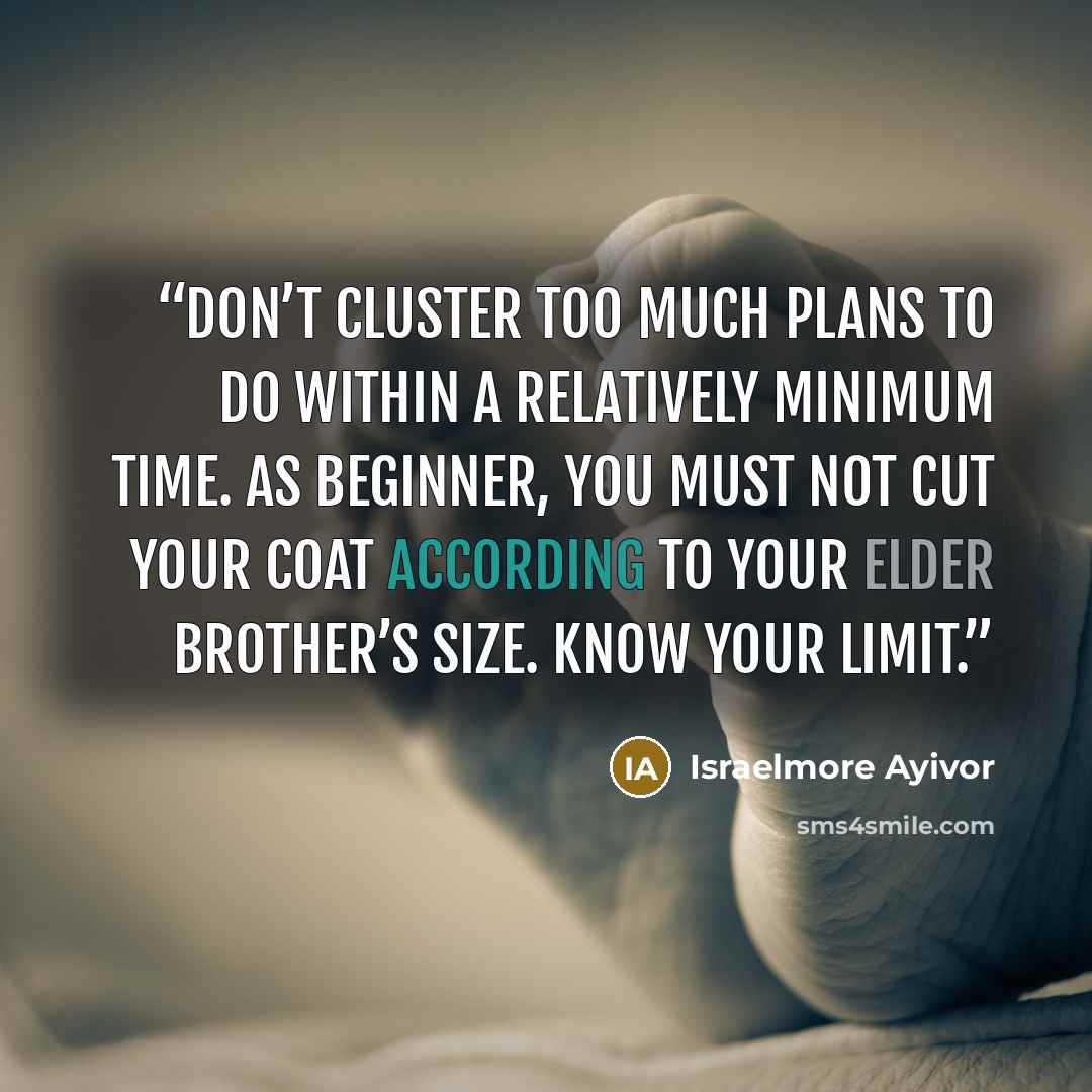 “Don’t cluster too much plans to do within a relatively minimum time. As beginner, you must not cut your coat according to your elder brother’s size. Know your limit.” quote by Israelmore Ayivor