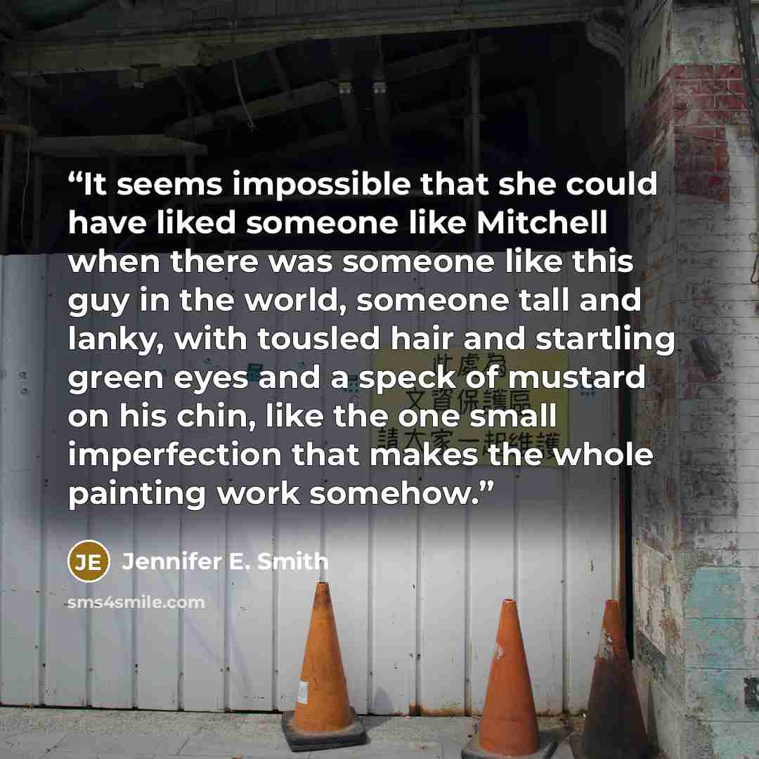“It seems impossible that she could have liked someone like Mitchell when there was someone like this guy in the world, someone tall and lanky, with tousled hair and startling green eyes and a speck of mustard on his chin, like the one small imperfection that makes the whole painting work somehow.” quote by Jennifer E. Smith