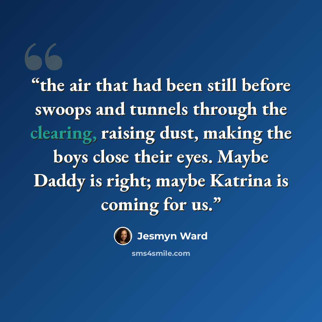 “the air that had been still before swoops and tunnels through the clearing, raising dust, making the boys close their eyes. Maybe Daddy is right; maybe Katrina is coming for us.” quote by Jesmyn Ward