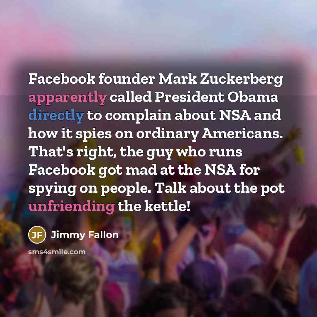 “Facebook founder Mark Zuckerberg apparently called President Obama directly to complain about NSA and how it spies on ordinary Americans. That's right, the guy who runs Facebook got mad at the NSA for spying on people. Talk about the pot unfriending the kettle!” quote by Jimmy Fallon