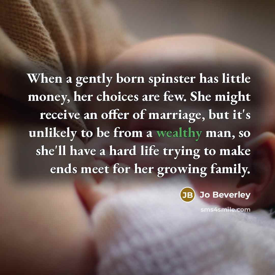 “When a gently born spinster has little money, her choices are few. She might receive an offer of marriage, but it's unlikely to be from a wealthy man, so she'll have a hard life trying to make ends meet for her growing family.” quote by Jo Beverley