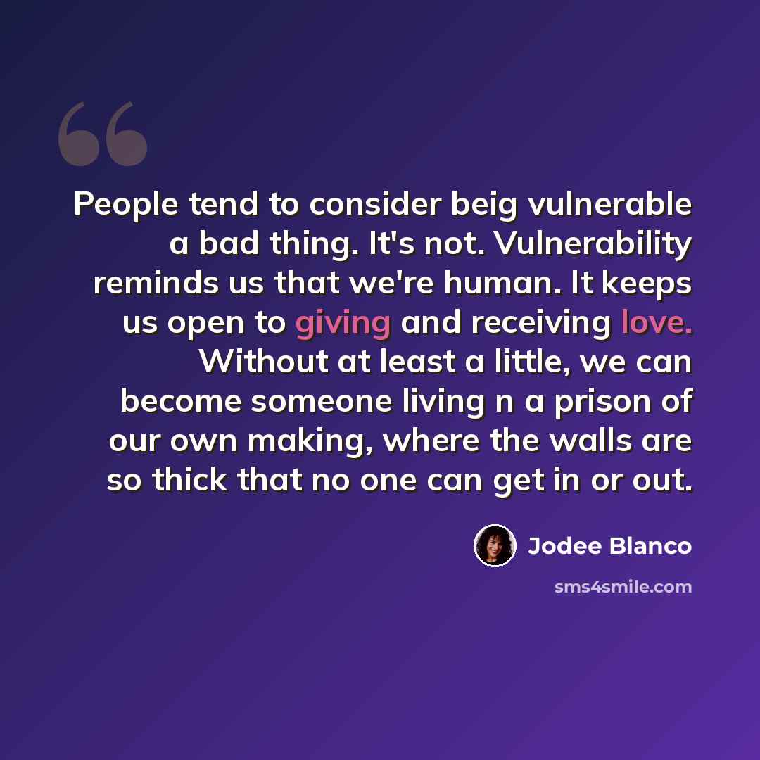 “People tend to consider beig vulnerable a bad thing. It's not. Vulnerability reminds us that we're human. It keeps us open to giving and receiving love. Without at least a little, we can become someone living n a prison of our own making, where the walls are so thick that no one can get in or out.” quote by Jodee Blanco