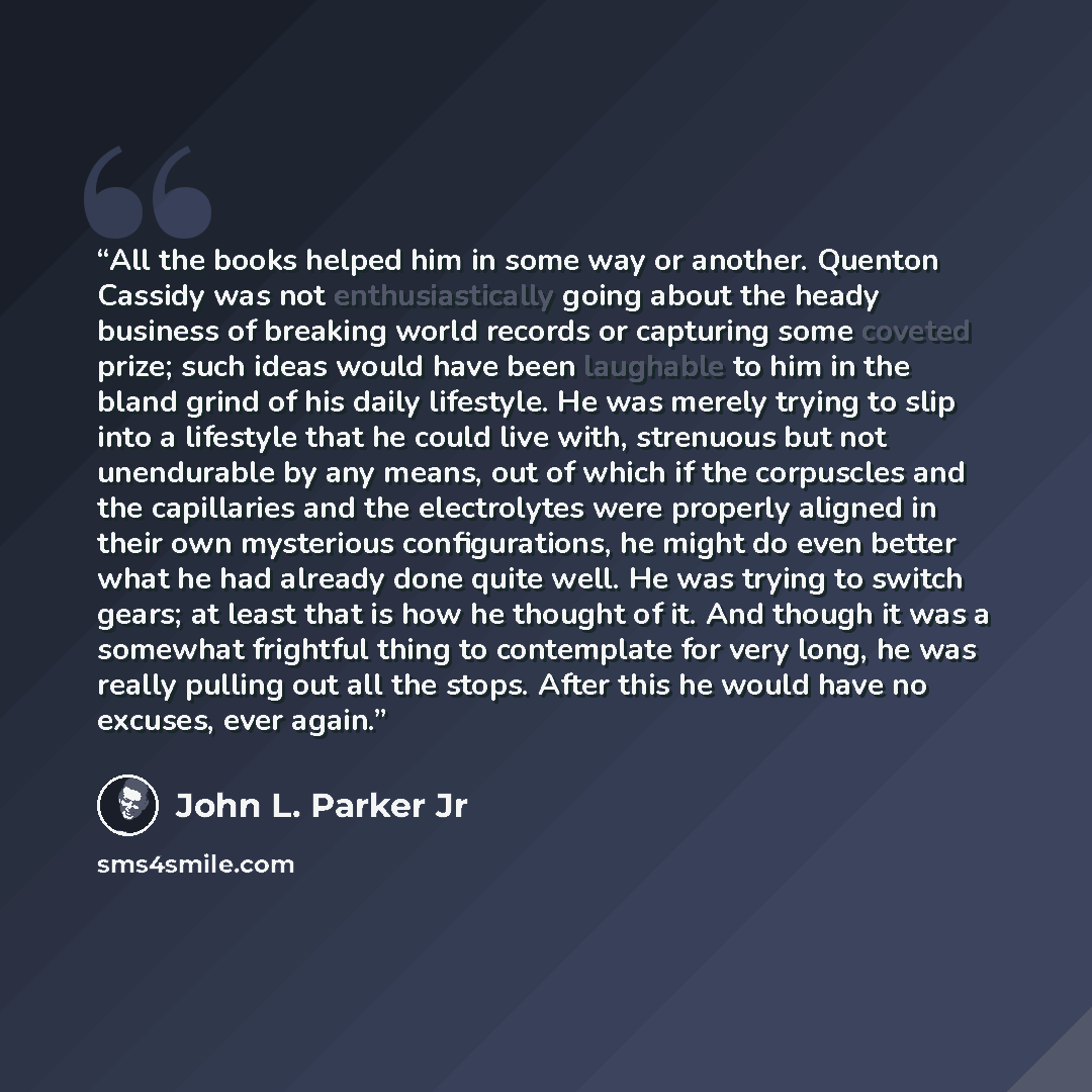 “All the books helped him in some way or another. Quenton Cassidy was not enthusiastically going about the heady business of breaking world records or capturing some coveted prize; such ideas would have been laughable to him in the bland grind of his daily lifestyle. He was merely trying to slip…” quote by John L. Parker Jr