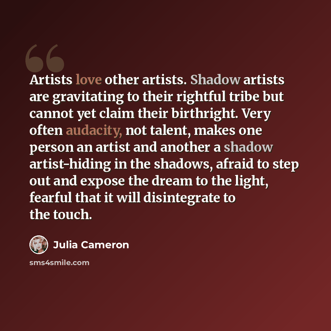 “Artists love other artists. Shadow artists are gravitating to their rightful tribe but cannot yet claim their birthright. Very often audacity, not talent, makes one person an artist and another a shadow artist-hiding in the shadows, afraid to step out and expose the dream to the light, fearful…” quote by Julia Cameron