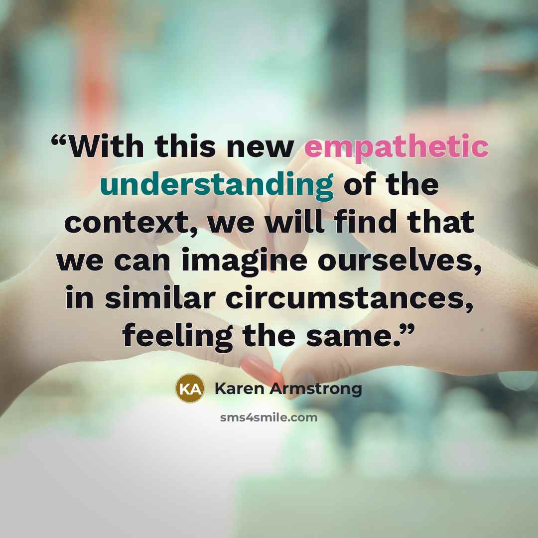“With this new empathetic understanding of the context, we will find that we can imagine ourselves, in similar circumstances, feeling the same.” quote by Karen Armstrong