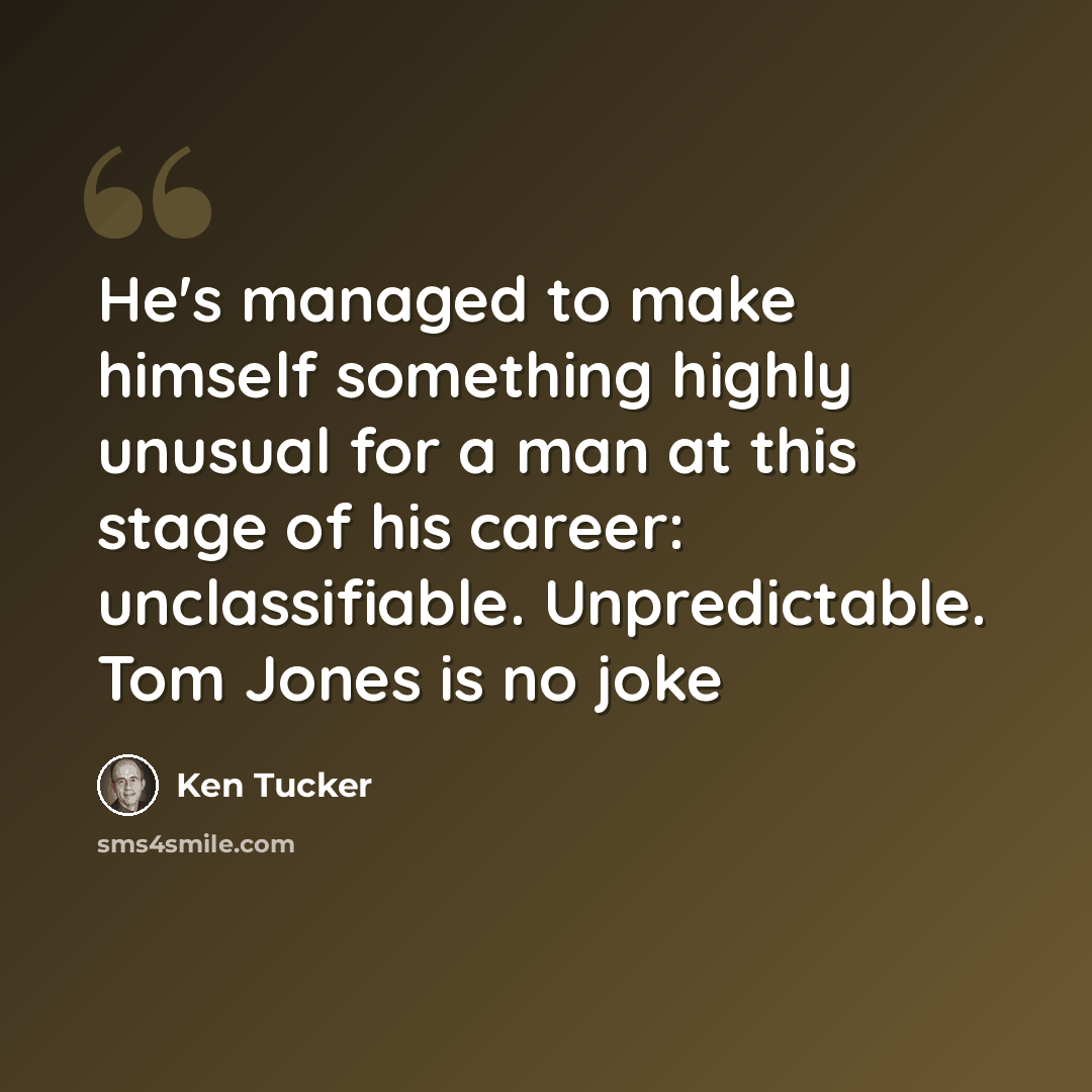 “He's managed to make himself something highly unusual for a man at this stage of his career: unclassifiable. Unpredictable. Tom Jones is no joke” quote by Ken Tucker