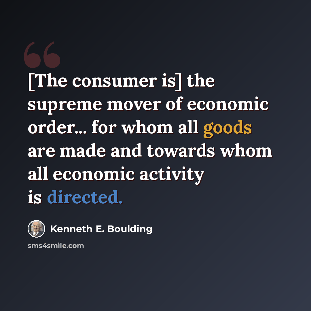 “[The consumer is] the supreme mover of economic order... for whom all goods are made and towards whom all economic activity is directed.” quote by Kenneth E. Boulding