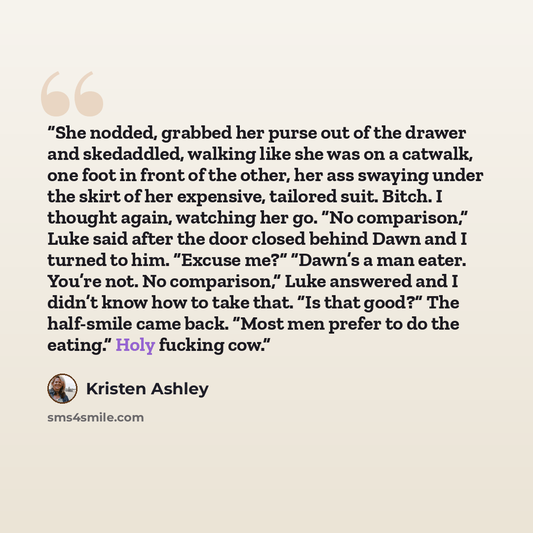 “She nodded, grabbed her purse out of the drawer and skedaddled, walking like she was on a catwalk, one foot in front of the other, her ass swaying under the skirt of her expensive, tailored suit. Bitch. I thought again, watching her go. “No comparison,” Luke said after the door closed behind Dawn…” quote by Kristen Ashley