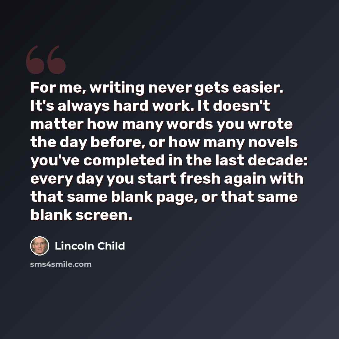 “For me, writing never gets easier. It's always hard work. It doesn't matter how many words you wrote the day before, or how many novels you've completed in the last decade: every day you start fresh again with that same blank page, or that same blank screen.” quote by Lincoln Child